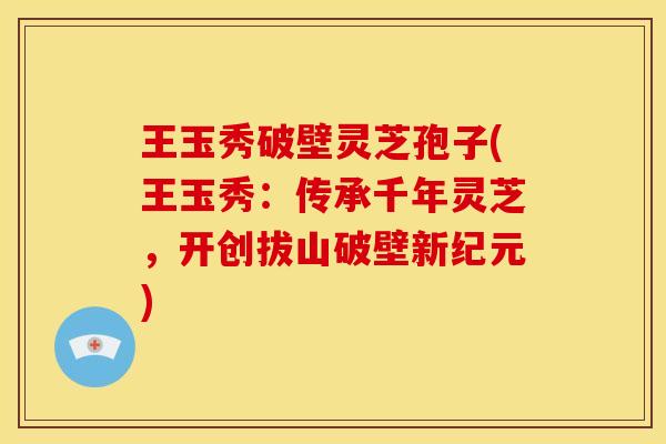 王玉秀破壁灵芝孢子(王玉秀:传承千年灵芝,开创拔山破壁新纪元) 王玉秀破壁灵芝孢子(王玉秀:传承千年灵芝,开创拔山破壁新纪元)