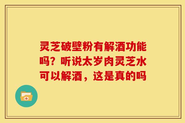 灵芝破壁粉有解酒功能吗?听说太岁肉灵芝水可以解酒,这是真的吗 灵芝破壁粉有解酒功能吗?听说太岁肉灵芝水可以解酒,这是真的吗