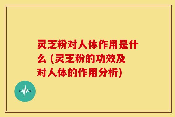灵芝粉对人体作用是什么 (灵芝粉的功效及对人体的作用分析)