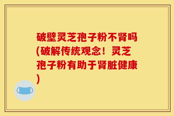 破壁灵芝孢子粉不吗(破解传统观念!灵芝孢子粉有助于脏健康) 破壁灵芝孢子粉不吗(破解传统观念!灵芝孢子粉有助于脏健康)
