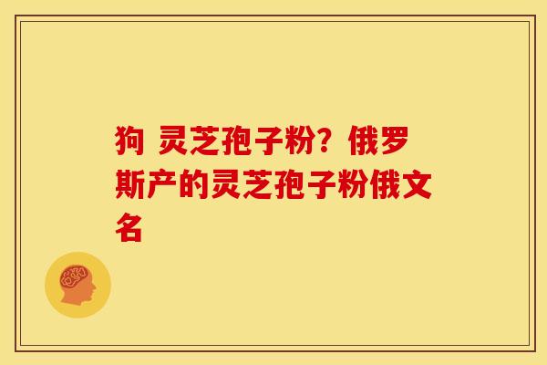 狗 灵芝孢子粉?俄罗斯产的灵芝孢子粉俄文名 狗 灵芝孢子粉?俄罗斯产的灵芝孢子粉俄文名