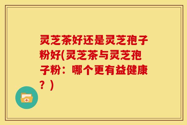 灵芝茶好还是灵芝孢子粉好(灵芝茶与灵芝孢子粉：哪个更有益健康？)