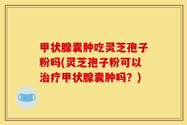 囊肿吃灵芝孢子粉吗(灵芝孢子粉可以囊肿吗?) 囊肿吃灵芝孢子粉吗(灵芝孢子粉可以囊肿吗?)