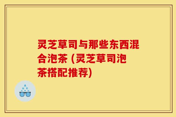 灵芝草司与那些东西混合泡茶 (灵芝草司泡茶搭配推荐) 灵芝草司与那些东西混合泡茶 (灵芝草司泡茶搭配推荐)
