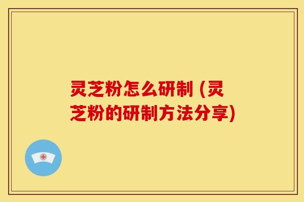 灵芝粉怎么研制 (灵芝粉的研制方法分享) 灵芝粉怎么研制 (灵芝粉的研制方法分享)