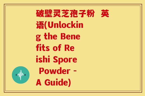 破壁灵芝孢子粉 英语(Unlocking the Benefits of Reishi Spore Powder - A Guide) 破壁灵芝孢子粉 英语(Unlocking the Benefits of Reishi Spore Powder - A Guide)