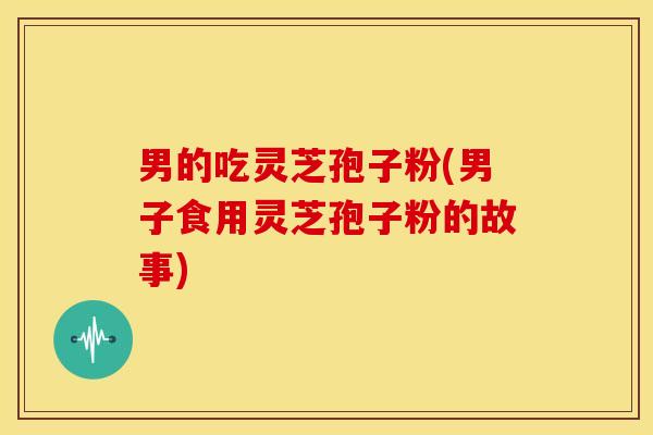 男的吃灵芝孢子粉(男子食用灵芝孢子粉的故事) 男的吃灵芝孢子粉(男子食用灵芝孢子粉的故事)
