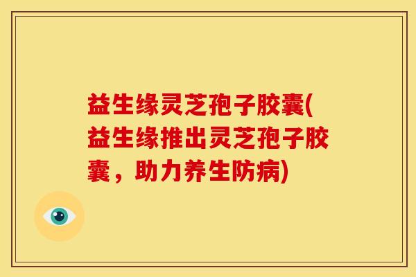 益生缘灵芝孢子胶囊(益生缘推出灵芝孢子胶囊，助力养生防)