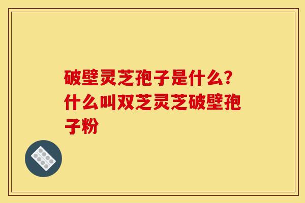 破壁灵芝孢子是什么？什么叫双芝灵芝破壁孢子粉