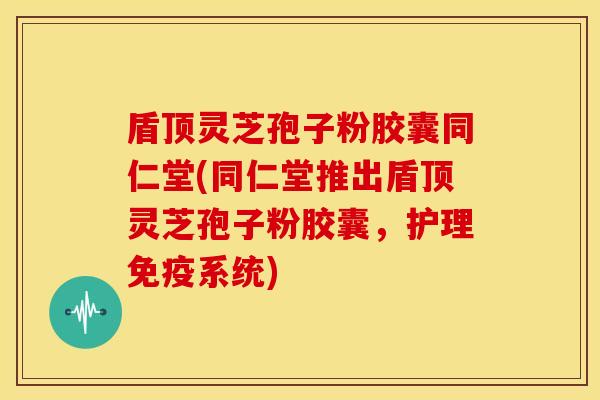 盾顶灵芝孢子粉胶囊同仁堂(同仁堂推出盾顶灵芝孢子粉胶囊,护理免疫系统) 盾顶灵芝孢子粉胶囊同仁堂(同仁堂推出盾顶灵芝孢子粉胶囊,护理免疫系统)