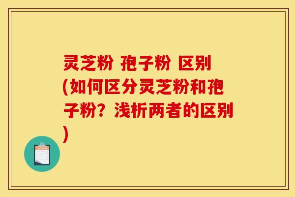 灵芝粉 孢子粉 区别(如何区分灵芝粉和孢子粉?浅析两者的区别) 灵芝粉 孢子粉 区别(如何区分灵芝粉和孢子粉?浅析两者的区别)