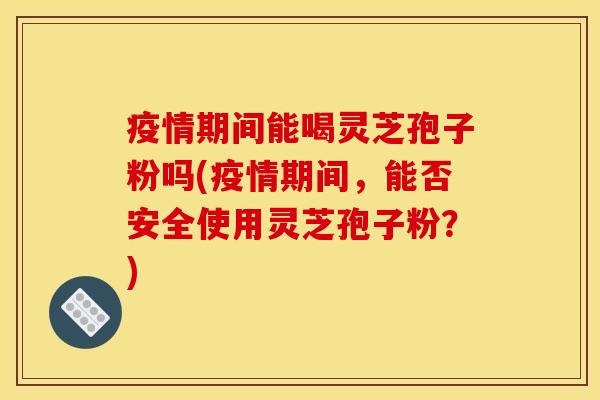 疫情期间能喝灵芝孢子粉吗(疫情期间,能否安全使用灵芝孢子粉?) 疫情期间能喝灵芝孢子粉吗(疫情期间,能否安全使用灵芝孢子粉?)