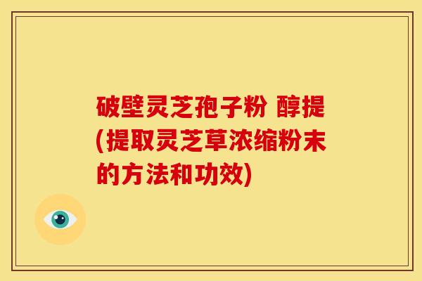 破壁灵芝孢子粉 醇提(提取灵芝草浓缩粉末的方法和功效) 破壁灵芝孢子粉 醇提(提取灵芝草浓缩粉末的方法和功效)