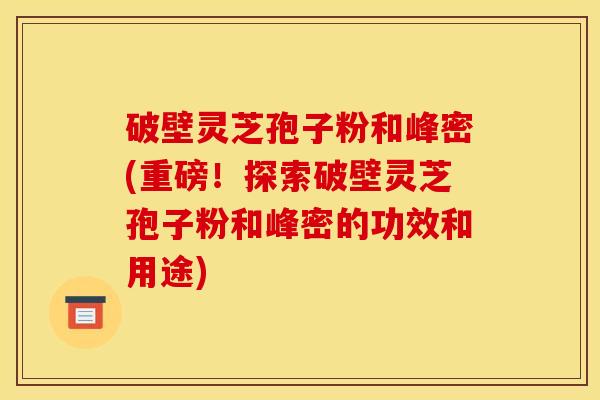破壁灵芝孢子粉和峰密(重磅！探索破壁灵芝孢子粉和峰密的功效和用途)