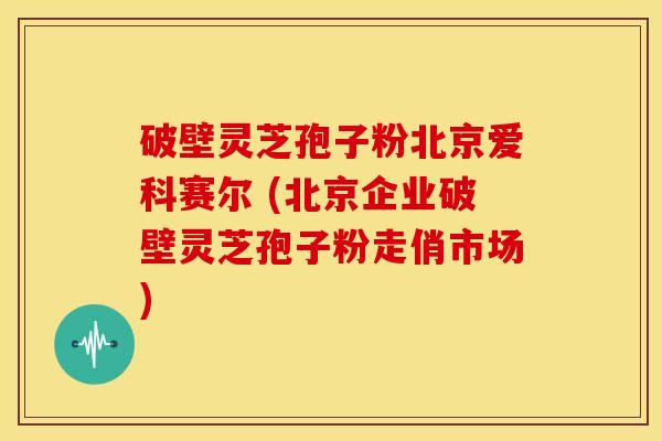 破壁灵芝孢子粉北京爱科赛尔 (北京企业破壁灵芝孢子粉走俏市场) 破壁灵芝孢子粉北京爱科赛尔 (北京企业破壁灵芝孢子粉走俏市场)