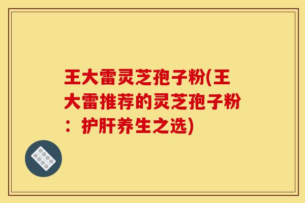 王大雷灵芝孢子粉(王大雷推荐的灵芝孢子粉:养生之选) 王大雷灵芝孢子粉(王大雷推荐的灵芝孢子粉:养生之选)