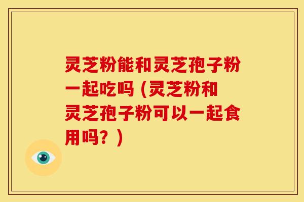 灵芝粉能和灵芝孢子粉一起吃吗 (灵芝粉和灵芝孢子粉可以一起食用吗?) 灵芝粉能和灵芝孢子粉一起吃吗 (灵芝粉和灵芝孢子粉可以一起食用吗?)