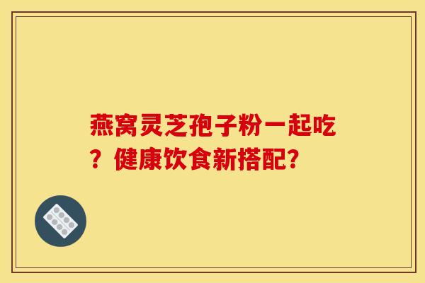 燕窝灵芝孢子粉一起吃?健康饮食新搭配? 燕窝灵芝孢子粉一起吃?健康饮食新搭配?