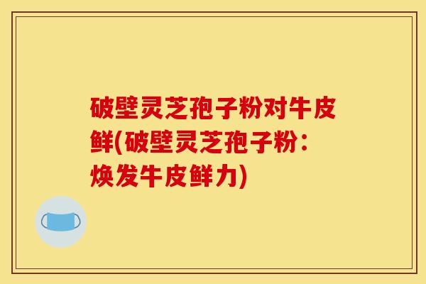 破壁灵芝孢子粉对牛皮鲜(破壁灵芝孢子粉:焕发牛皮鲜力) 破壁灵芝孢子粉对牛皮鲜(破壁灵芝孢子粉:焕发牛皮鲜力)