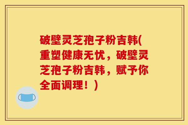 破壁灵芝孢子粉吉韩(重塑健康无忧,破壁灵芝孢子粉吉韩,赋予你全面调理!) 破壁灵芝孢子粉吉韩(重塑健康无忧,破壁灵芝孢子粉吉韩,赋予你全面调理!)
