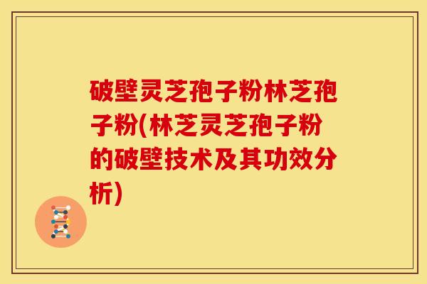 破壁灵芝孢子粉林芝孢子粉(林芝灵芝孢子粉的破壁技术及其功效分析) 破壁灵芝孢子粉林芝孢子粉(林芝灵芝孢子粉的破壁技术及其功效分析)