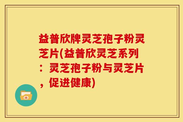 益普欣牌灵芝孢子粉灵芝片(益普欣灵芝系列:灵芝孢子粉与灵芝片,促进健康) 益普欣牌灵芝孢子粉灵芝片(益普欣灵芝系列:灵芝孢子粉与灵芝片,促进健康)
