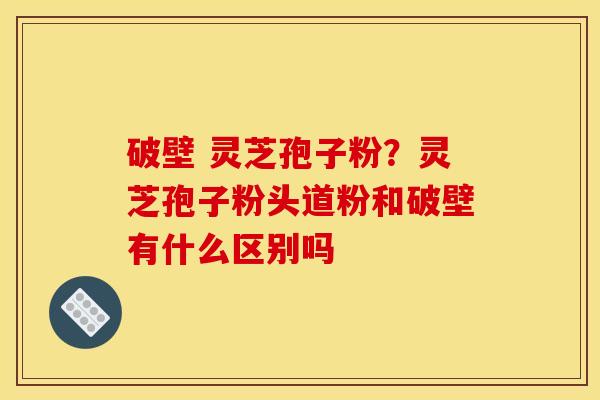 破壁 灵芝孢子粉?灵芝孢子粉头道粉和破壁有什么区别吗 破壁 灵芝孢子粉?灵芝孢子粉头道粉和破壁有什么区别吗