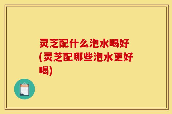 灵芝配什么泡水喝好 (灵芝配哪些泡水更好喝) 灵芝配什么泡水喝好 (灵芝配哪些泡水更好喝)