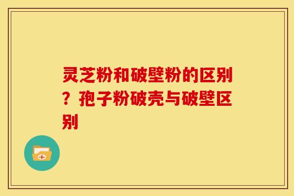 灵芝粉和破壁粉的区别?孢子粉破壳与破壁区别 灵芝粉和破壁粉的区别?孢子粉破壳与破壁区别