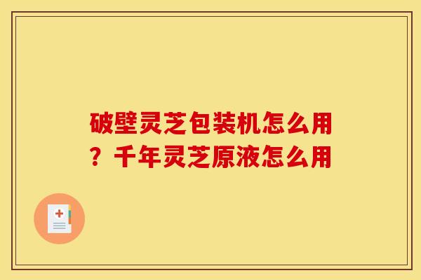 破壁灵芝包装机怎么用?千年灵芝原液怎么用 破壁灵芝包装机怎么用?千年灵芝原液怎么用