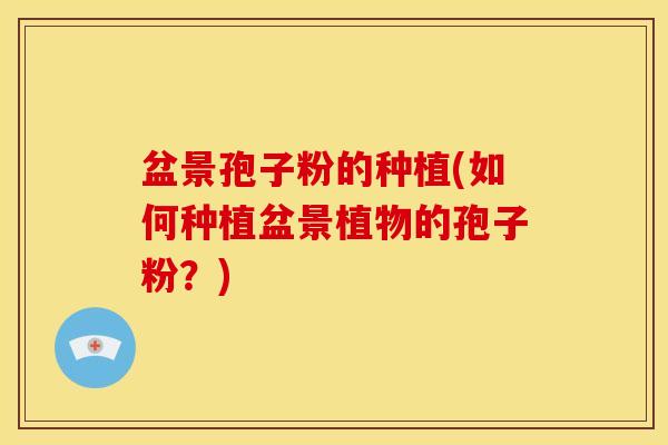 盆景孢子粉的种植(如何种植盆景植物的孢子粉?) 盆景孢子粉的种植(如何种植盆景植物的孢子粉?)