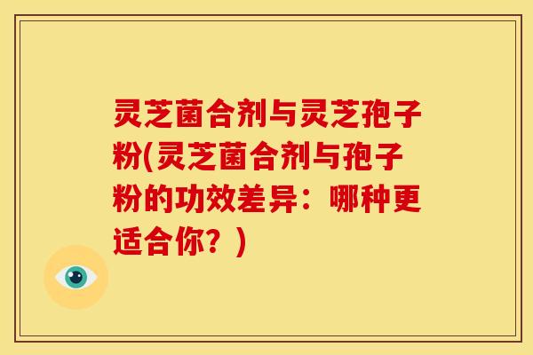灵芝菌合剂与灵芝孢子粉(灵芝菌合剂与孢子粉的功效差异:哪种更适合你?) 灵芝菌合剂与灵芝孢子粉(灵芝菌合剂与孢子粉的功效差异:哪种更适合你?)