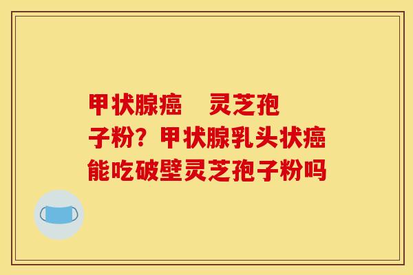    灵芝孢子粉？乳头状能吃破壁灵芝孢子粉吗