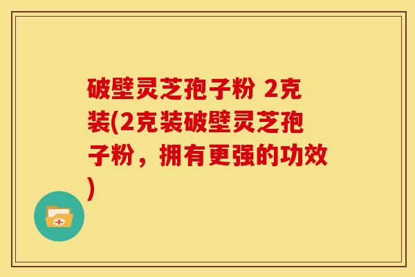 破壁灵芝孢子粉 2克装(2克装破壁灵芝孢子粉,拥有更强的功效) 破壁灵芝孢子粉 2克装(2克装破壁灵芝孢子粉,拥有更强的功效)