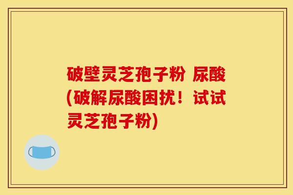 破壁灵芝孢子粉 尿酸(破解尿酸困扰!试试灵芝孢子粉) 破壁灵芝孢子粉 尿酸(破解尿酸困扰!试试灵芝孢子粉)