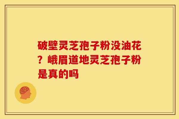 破壁灵芝孢子粉没油花?峨眉道地灵芝孢子粉是真的吗 破壁灵芝孢子粉没油花?峨眉道地灵芝孢子粉是真的吗
