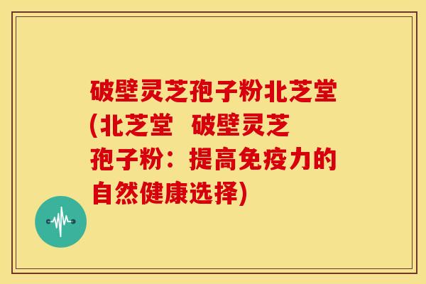 破壁灵芝孢子粉北芝堂(北芝堂 破壁灵芝孢子粉:提高免疫力的自然健康选择) 破壁灵芝孢子粉北芝堂(北芝堂 破壁灵芝孢子粉:提高免疫力的自然健康选择)