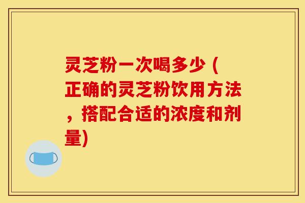 灵芝粉一次喝多少 (正确的灵芝粉饮用方法,搭配合适的浓度和剂量) 灵芝粉一次喝多少 (正确的灵芝粉饮用方法,搭配合适的浓度和剂量)