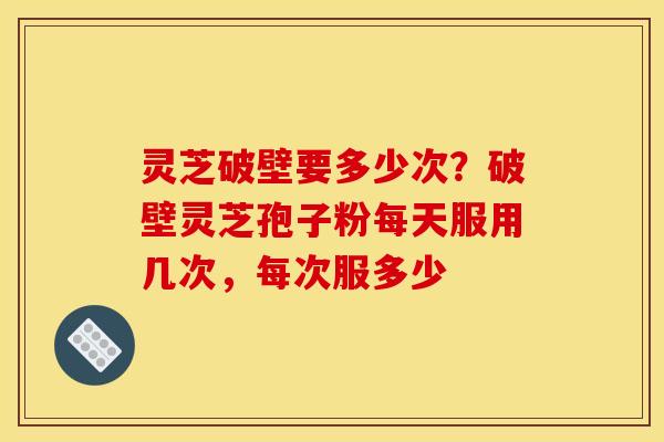 灵芝破壁要多少次?破壁灵芝孢子粉每天服用几次,每次服多少 灵芝破壁要多少次?破壁灵芝孢子粉每天服用几次,每次服多少