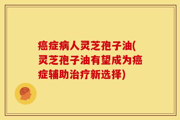 症人灵芝孢子油(灵芝孢子油有望成为症辅助新选择) 症人灵芝孢子油(灵芝孢子油有望成为症辅助新选择)