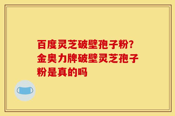 百度灵芝破壁孢子粉?金奥力牌破壁灵芝孢子粉是真的吗 百度灵芝破壁孢子粉?金奥力牌破壁灵芝孢子粉是真的吗