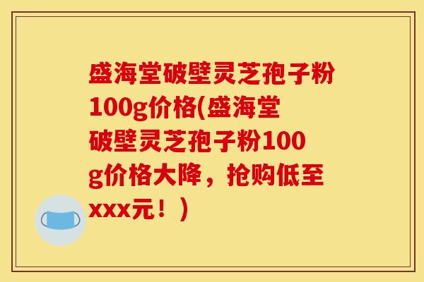 盛海堂破壁灵芝孢子粉100g价格(盛海堂破壁灵芝孢子粉100g价格大降,抢购低至xxx元!) 盛海堂破壁灵芝孢子粉100g价格(盛海堂破壁灵芝孢子粉100g价格大降,抢购低至xxx元!)