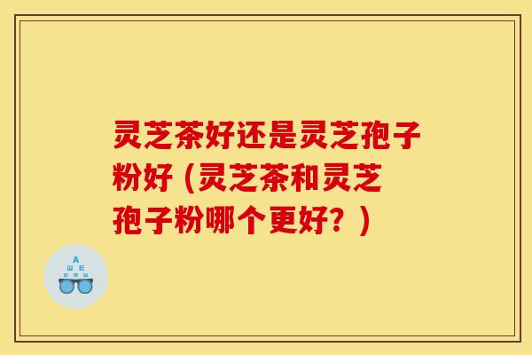 灵芝茶好还是灵芝孢子粉好 (灵芝茶和灵芝孢子粉哪个更好?) 灵芝茶好还是灵芝孢子粉好 (灵芝茶和灵芝孢子粉哪个更好?)