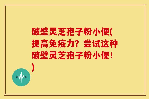 破壁灵芝孢子粉小便(提高免疫力?尝试这种破壁灵芝孢子粉小便!) 破壁灵芝孢子粉小便(提高免疫力?尝试这种破壁灵芝孢子粉小便!)