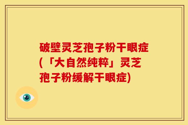 破壁灵芝孢子粉干眼症(「大自然纯粹」灵芝孢子粉缓解干眼症) 破壁灵芝孢子粉干眼症(「大自然纯粹」灵芝孢子粉缓解干眼症)