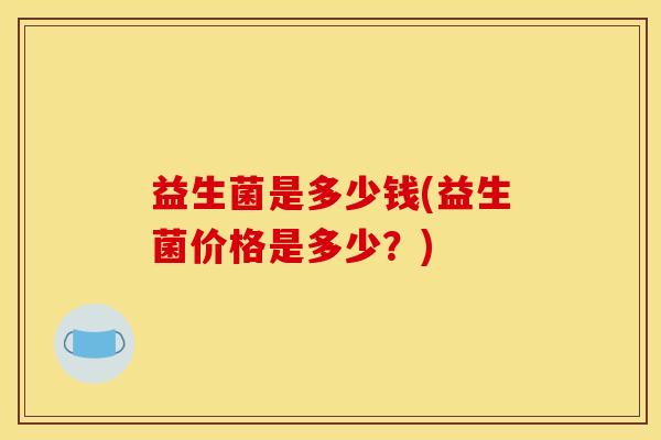 益生菌是多少钱(益生菌价格是多少?) 益生菌是多少钱(益生菌价格是多少?)