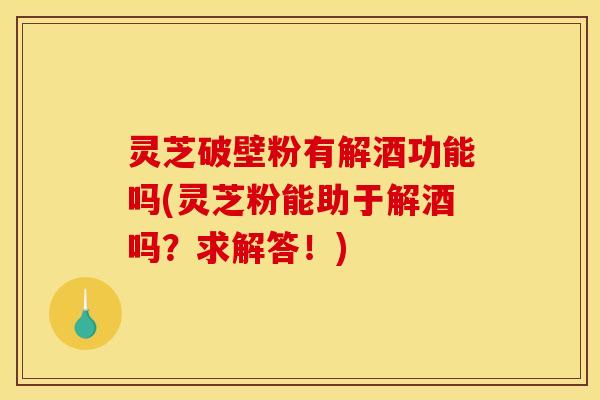 灵芝破壁粉有解酒功能吗(灵芝粉能助于解酒吗?求解答!) 灵芝破壁粉有解酒功能吗(灵芝粉能助于解酒吗?求解答!)