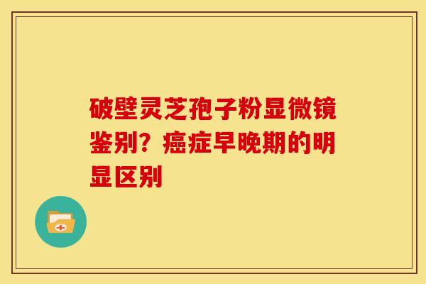 破壁灵芝孢子粉显微镜鉴别?症早晚期的明显区别 破壁灵芝孢子粉显微镜鉴别?症早晚期的明显区别