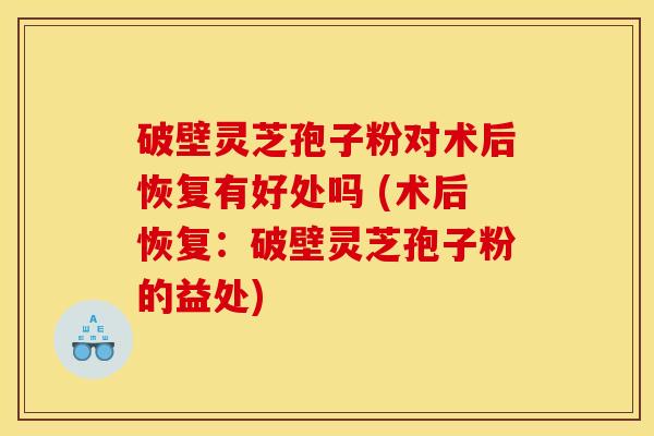 破壁灵芝孢子粉对术后恢复有好处吗 (术后恢复:破壁灵芝孢子粉的益处) 破壁灵芝孢子粉对术后恢复有好处吗 (术后恢复:破壁灵芝孢子粉的益处)