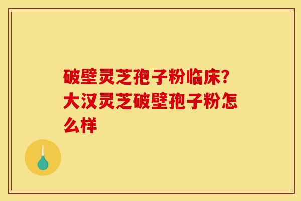 破壁灵芝孢子粉临床?大汉灵芝破壁孢子粉怎么样 破壁灵芝孢子粉临床?大汉灵芝破壁孢子粉怎么样